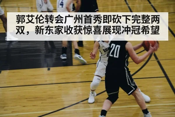 郭艾伦转会广州首秀即砍下完整两双，新东家收获惊喜展现冲冠希望