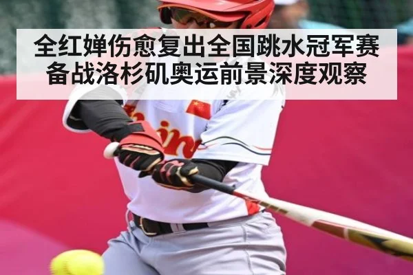全红婵伤愈复出全国跳水冠军赛 备战洛杉矶奥运前景深度观察