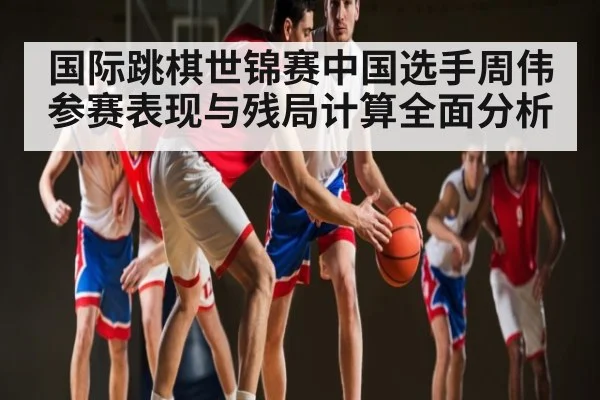 国际跳棋世锦赛中国选手周伟参赛表现与残局计算全面分析